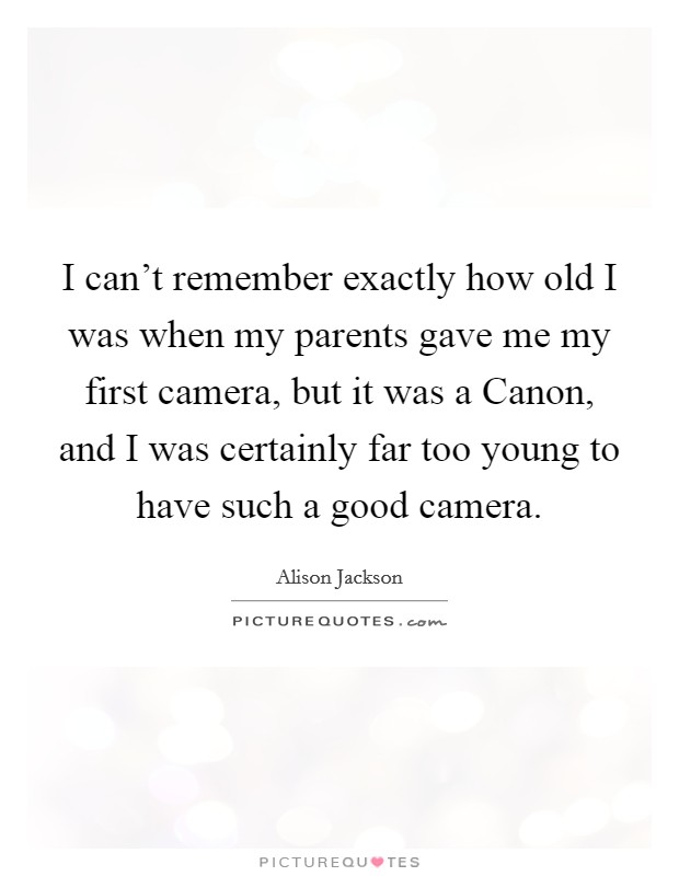 I can't remember exactly how old I was when my parents gave me my first camera, but it was a Canon, and I was certainly far too young to have such a good camera. Picture Quote #1