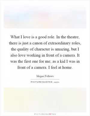 What I love is a good role. In the theatre, there is just a canon of extraordinary roles, the quality of character is amazing, but I also love working in front of a camera. It was the first one for me; as a kid I was in front of a camera. I feel at home Picture Quote #1