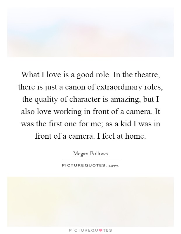 What I love is a good role. In the theatre, there is just a canon of extraordinary roles, the quality of character is amazing, but I also love working in front of a camera. It was the first one for me; as a kid I was in front of a camera. I feel at home. Picture Quote #1