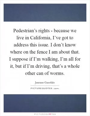 Pedestrian’s rights - because we live in California, I’ve got to address this issue. I don’t know where on the fence I am about that. I suppose if I’m walking, I’m all for it, but if I’m driving, that’s a whole other can of worms Picture Quote #1