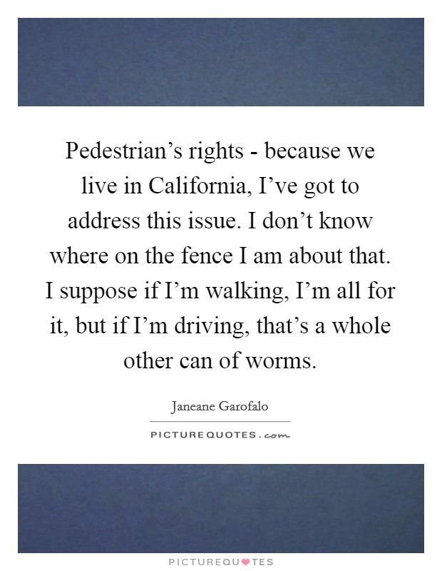 Pedestrian's rights - because we live in California, I've got to address this issue. I don't know where on the fence I am about that. I suppose if I'm walking, I'm all for it, but if I'm driving, that's a whole other can of worms. Picture Quote #1