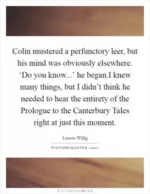 Colin mustered a perfunctory leer, but his mind was obviously elsewhere. ‘Do you know...’ he began.I knew many things, but I didn’t think he needed to hear the entirety of the Prologue to the Canterbury Tales right at just this moment Picture Quote #1