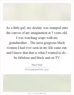 As a little girl, my destiny was stamped onto the canvas of my imagination at 5 years old. I was watching soaps with my grandmother... The most gorgeous black women I had ever seen in my life came out, and I knew that that is what I wanted to do - be fabulous and black and on TV Picture Quote #1