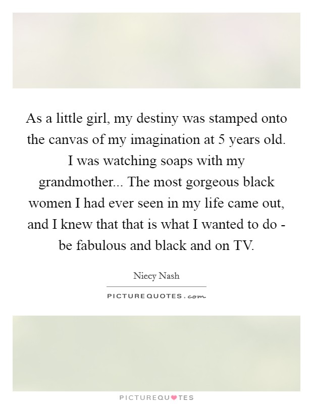 As a little girl, my destiny was stamped onto the canvas of my imagination at 5 years old. I was watching soaps with my grandmother... The most gorgeous black women I had ever seen in my life came out, and I knew that that is what I wanted to do - be fabulous and black and on TV. Picture Quote #1