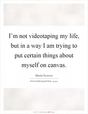 I’m not videotaping my life, but in a way I am trying to put certain things about myself on canvas Picture Quote #1