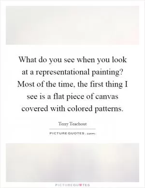 What do you see when you look at a representational painting? Most of the time, the first thing I see is a flat piece of canvas covered with colored patterns Picture Quote #1