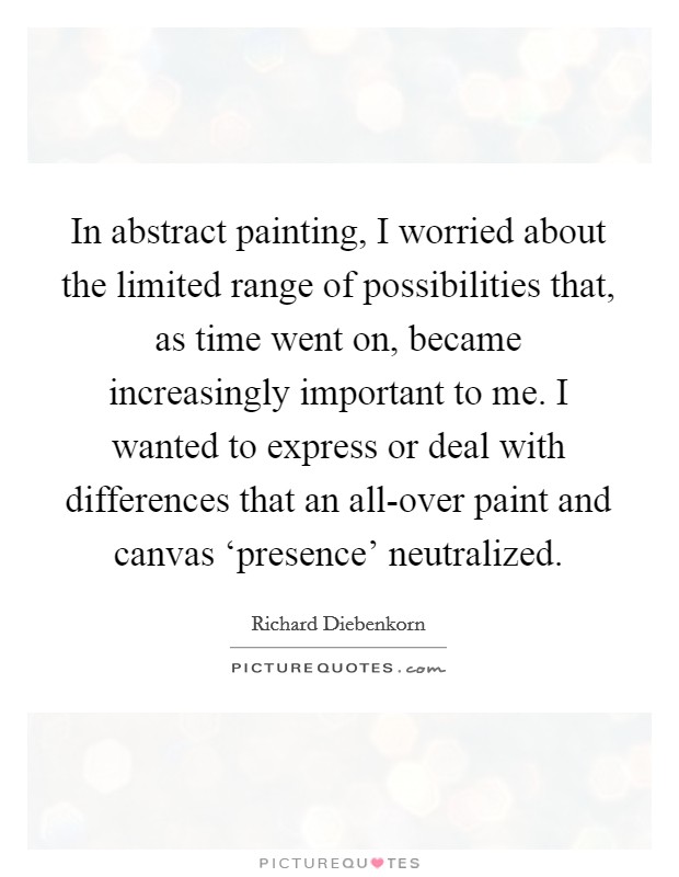 In abstract painting, I worried about the limited range of possibilities that, as time went on, became increasingly important to me. I wanted to express or deal with differences that an all-over paint and canvas ‘presence' neutralized. Picture Quote #1