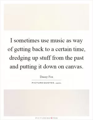 I sometimes use music as way of getting back to a certain time, dredging up stuff from the past and putting it down on canvas Picture Quote #1