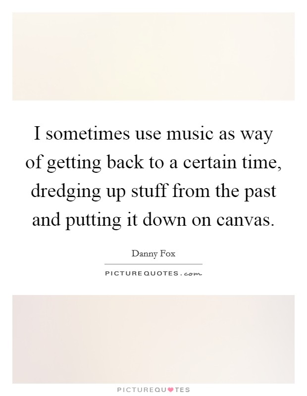I sometimes use music as way of getting back to a certain time, dredging up stuff from the past and putting it down on canvas. Picture Quote #1