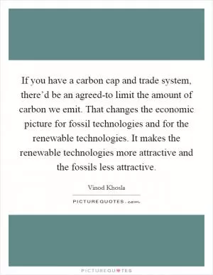 If you have a carbon cap and trade system, there’d be an agreed-to limit the amount of carbon we emit. That changes the economic picture for fossil technologies and for the renewable technologies. It makes the renewable technologies more attractive and the fossils less attractive Picture Quote #1
