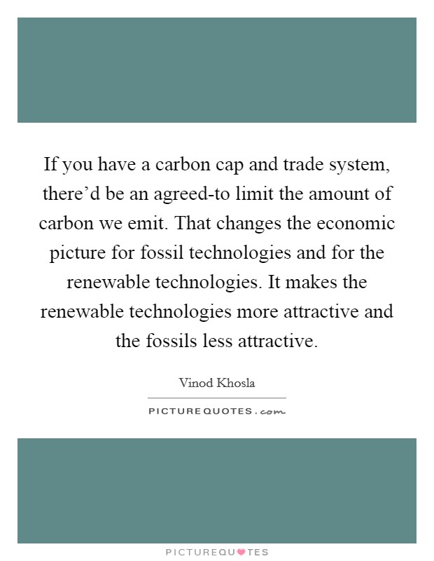 If you have a carbon cap and trade system, there'd be an agreed-to limit the amount of carbon we emit. That changes the economic picture for fossil technologies and for the renewable technologies. It makes the renewable technologies more attractive and the fossils less attractive. Picture Quote #1