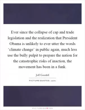 Ever since the collapse of cap and trade legislation and the realization that President Obama is unlikely to ever utter the words ‘climate change’ in public again, much less use the bully pulpit to prepare the nation for the catastrophic risks of inaction, the movement has been in a funk Picture Quote #1