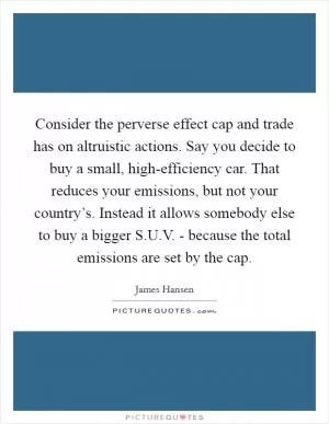 Consider the perverse effect cap and trade has on altruistic actions. Say you decide to buy a small, high-efficiency car. That reduces your emissions, but not your country’s. Instead it allows somebody else to buy a bigger S.U.V. - because the total emissions are set by the cap Picture Quote #1