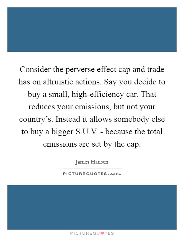 Consider the perverse effect cap and trade has on altruistic actions. Say you decide to buy a small, high-efficiency car. That reduces your emissions, but not your country’s. Instead it allows somebody else to buy a bigger S.U.V. - because the total emissions are set by the cap Picture Quote #1