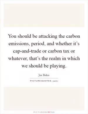 You should be attacking the carbon emissions, period, and whether it’s cap-and-trade or carbon tax or whatever, that’s the realm in which we should be playing Picture Quote #1