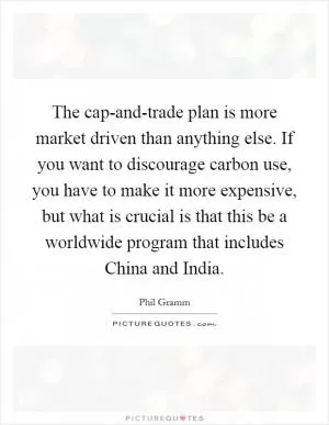 The cap-and-trade plan is more market driven than anything else. If you want to discourage carbon use, you have to make it more expensive, but what is crucial is that this be a worldwide program that includes China and India Picture Quote #1