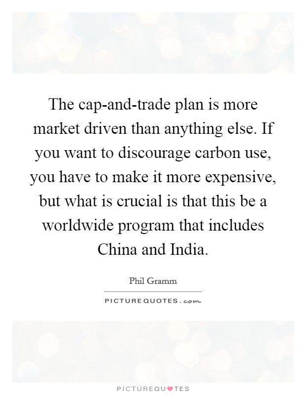 The cap-and-trade plan is more market driven than anything else. If you want to discourage carbon use, you have to make it more expensive, but what is crucial is that this be a worldwide program that includes China and India. Picture Quote #1
