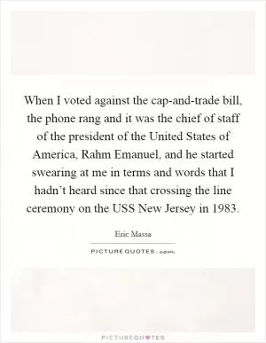When I voted against the cap-and-trade bill, the phone rang and it was the chief of staff of the president of the United States of America, Rahm Emanuel, and he started swearing at me in terms and words that I hadn’t heard since that crossing the line ceremony on the USS New Jersey in 1983 Picture Quote #1