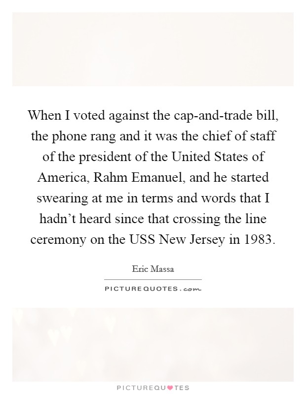 When I voted against the cap-and-trade bill, the phone rang and it was the chief of staff of the president of the United States of America, Rahm Emanuel, and he started swearing at me in terms and words that I hadn't heard since that crossing the line ceremony on the USS New Jersey in 1983. Picture Quote #1