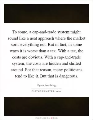 To some, a cap-and-trade system might sound like a neat approach where the market sorts everything out. But in fact, in some ways it is worse than a tax. With a tax, the costs are obvious. With a cap-and-trade system, the costs are hidden and shifted around. For that reason, many politicians tend to like it. But that is dangerous Picture Quote #1