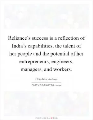 Reliance’s success is a reflection of India’s capabilities, the talent of her people and the potential of her entrepreneurs, engineers, managers, and workers Picture Quote #1