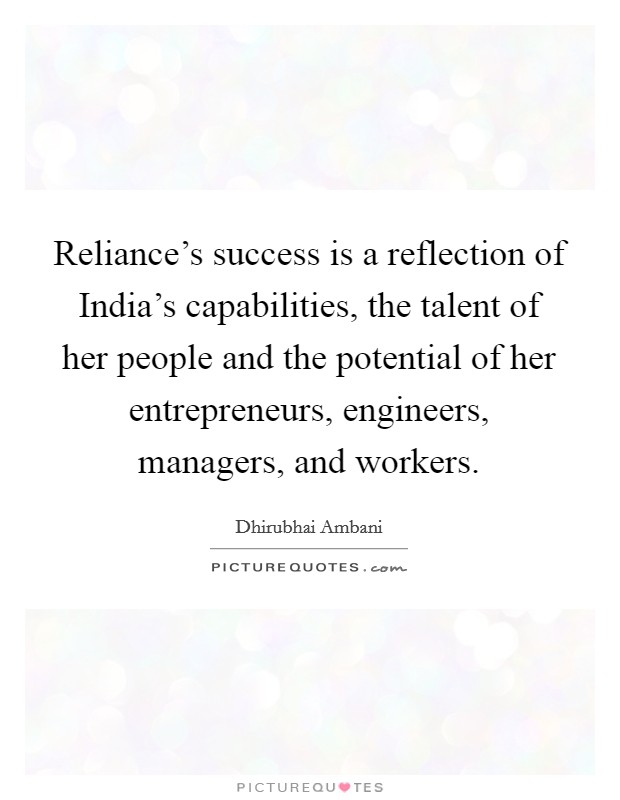 Reliance's success is a reflection of India's capabilities, the talent of her people and the potential of her entrepreneurs, engineers, managers, and workers. Picture Quote #1