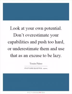 Look at your own potential. Don’t overestimate your capabilities and push too hard, or underestimate them and use that as an excuse to be lazy Picture Quote #1