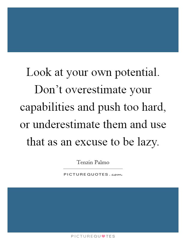 Look at your own potential. Don't overestimate your capabilities and push too hard, or underestimate them and use that as an excuse to be lazy. Picture Quote #1