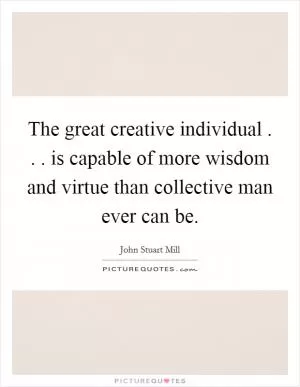 The great creative individual . . . is capable of more wisdom and virtue than collective man ever can be Picture Quote #1
