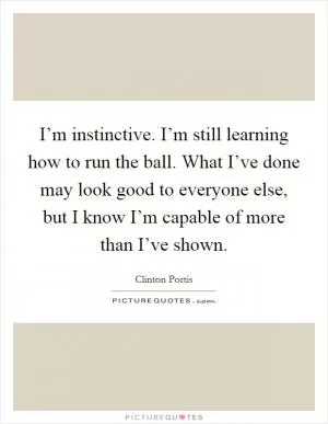 I’m instinctive. I’m still learning how to run the ball. What I’ve done may look good to everyone else, but I know I’m capable of more than I’ve shown Picture Quote #1