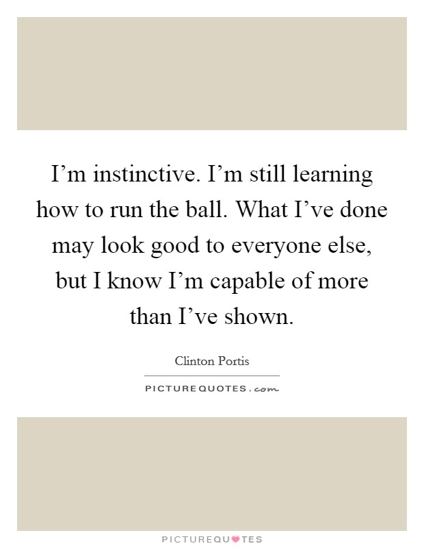 I'm instinctive. I'm still learning how to run the ball. What I've done may look good to everyone else, but I know I'm capable of more than I've shown. Picture Quote #1