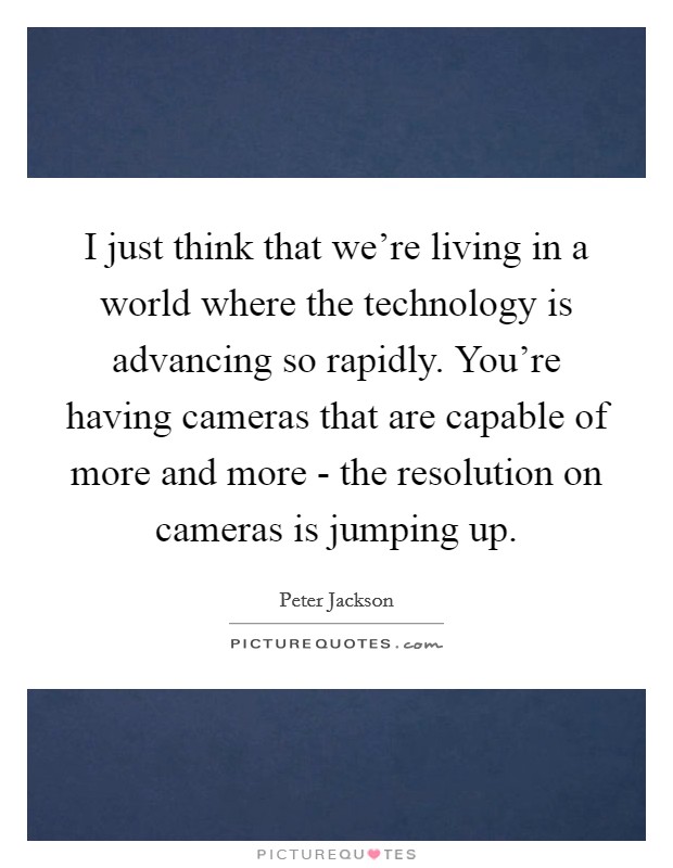 I just think that we're living in a world where the technology is advancing so rapidly. You're having cameras that are capable of more and more - the resolution on cameras is jumping up. Picture Quote #1