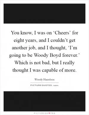 You know, I was on ‘Cheers’ for eight years, and I couldn’t get another job, and I thought, ‘I’m going to be Woody Boyd forever.’ Which is not bad, but I really thought I was capable of more Picture Quote #1