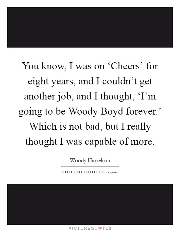 You know, I was on ‘Cheers' for eight years, and I couldn't get another job, and I thought, ‘I'm going to be Woody Boyd forever.' Which is not bad, but I really thought I was capable of more. Picture Quote #1