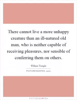 There cannot live a more unhappy creature than an ill-natured old man, who is neither capable of receiving pleasures, nor sensible of conferring them on others Picture Quote #1