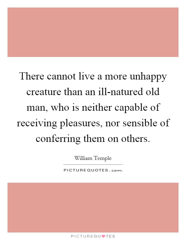 There cannot live a more unhappy creature than an ill-natured old man, who is neither capable of receiving pleasures, nor sensible of conferring them on others. Picture Quote #1