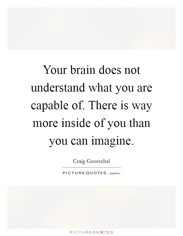 Your brain does not understand what you are capable of. There is way more inside of you than you can imagine. Picture Quote #1