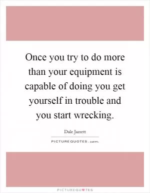 Once you try to do more than your equipment is capable of doing you get yourself in trouble and you start wrecking Picture Quote #1