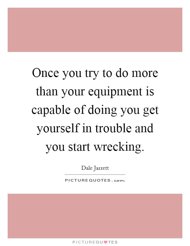 Once you try to do more than your equipment is capable of doing you get yourself in trouble and you start wrecking. Picture Quote #1