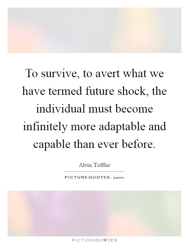 To survive, to avert what we have termed future shock, the individual must become infinitely more adaptable and capable than ever before. Picture Quote #1