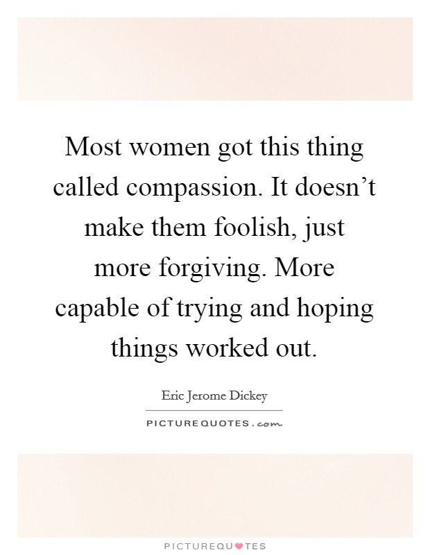 Most women got this thing called compassion. It doesn't make them foolish, just more forgiving. More capable of trying and hoping things worked out. Picture Quote #1