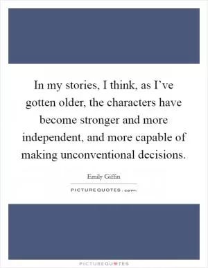 In my stories, I think, as I’ve gotten older, the characters have become stronger and more independent, and more capable of making unconventional decisions Picture Quote #1
