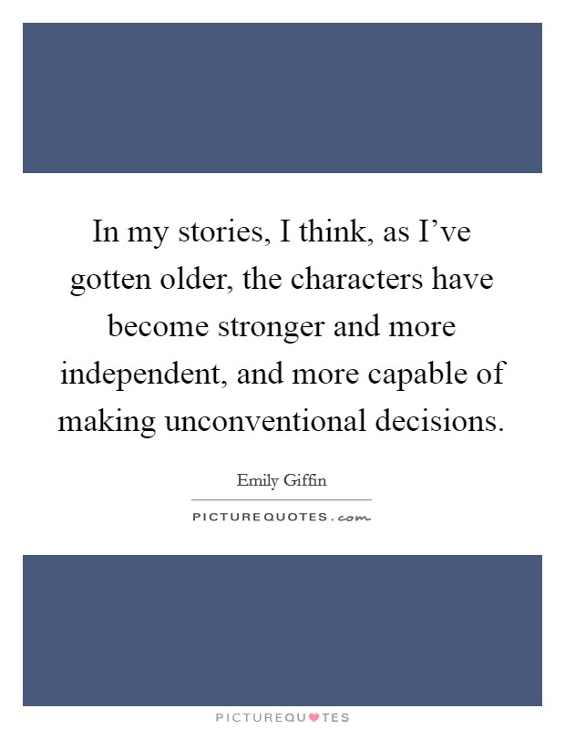 In my stories, I think, as I've gotten older, the characters have become stronger and more independent, and more capable of making unconventional decisions. Picture Quote #1