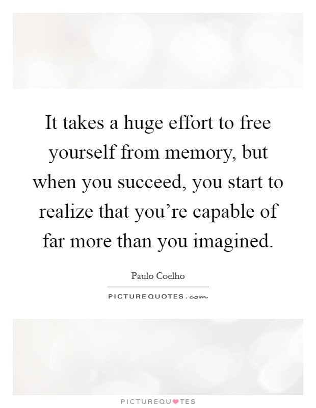 It takes a huge effort to free yourself from memory, but when you succeed, you start to realize that you're capable of far more than you imagined. Picture Quote #1