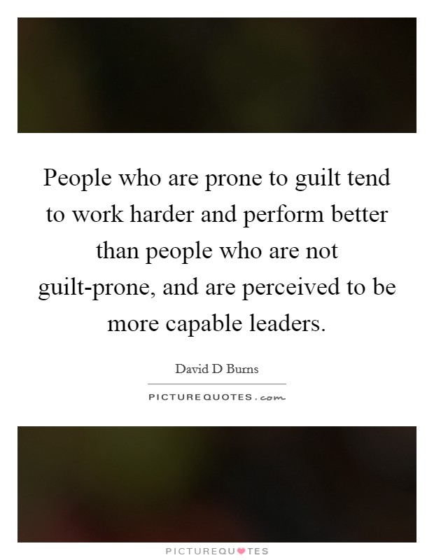 People who are prone to guilt tend to work harder and perform better than people who are not guilt-prone, and are perceived to be more capable leaders. Picture Quote #1