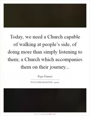 Today, we need a Church capable of walking at people’s side, of doing more than simply listening to them; a Church which accompanies them on their journey Picture Quote #1