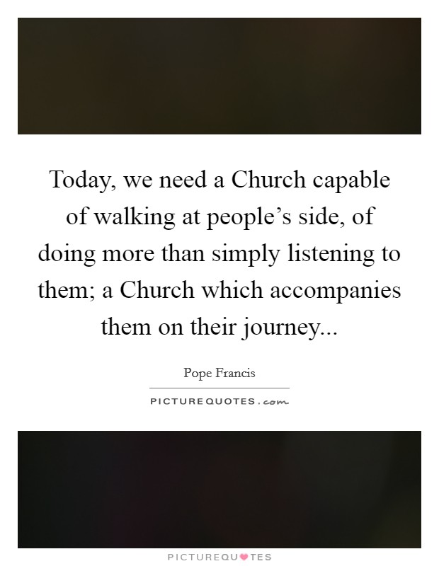 Today, we need a Church capable of walking at people's side, of doing more than simply listening to them; a Church which accompanies them on their journey... Picture Quote #1
