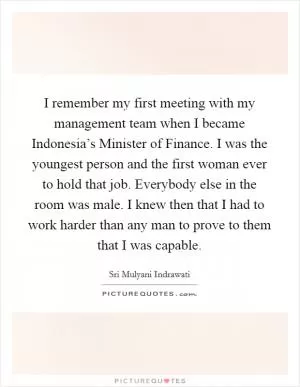 I remember my first meeting with my management team when I became Indonesia’s Minister of Finance. I was the youngest person and the first woman ever to hold that job. Everybody else in the room was male. I knew then that I had to work harder than any man to prove to them that I was capable Picture Quote #1
