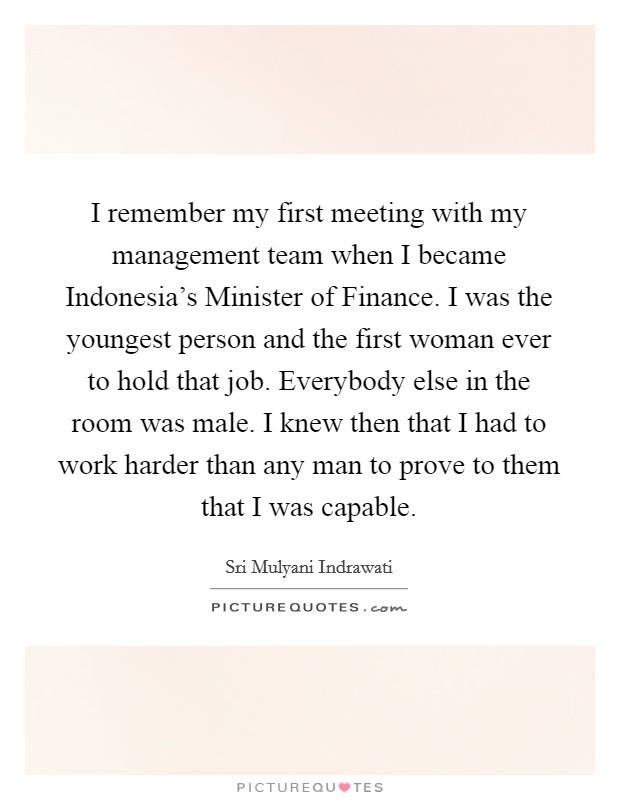 I remember my first meeting with my management team when I became Indonesia's Minister of Finance. I was the youngest person and the first woman ever to hold that job. Everybody else in the room was male. I knew then that I had to work harder than any man to prove to them that I was capable. Picture Quote #1