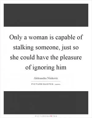 Only a woman is capable of stalking someone, just so she could have the pleasure of ignoring him Picture Quote #1